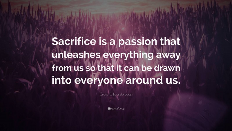 Craig D. Lounsbrough Quote: “Sacrifice is a passion that unleashes everything away from us so that it can be drawn into everyone around us.”