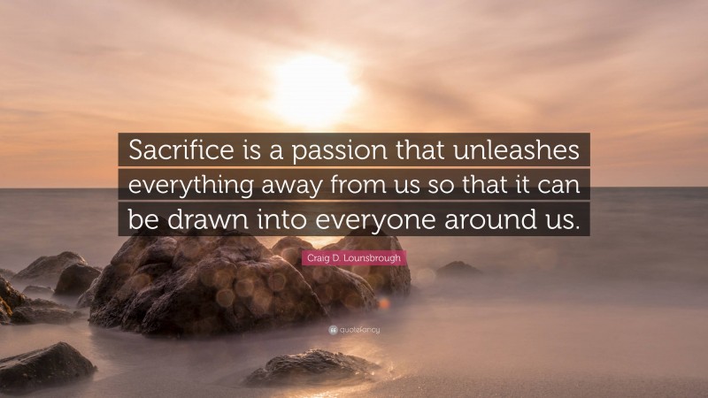 Craig D. Lounsbrough Quote: “Sacrifice is a passion that unleashes everything away from us so that it can be drawn into everyone around us.”