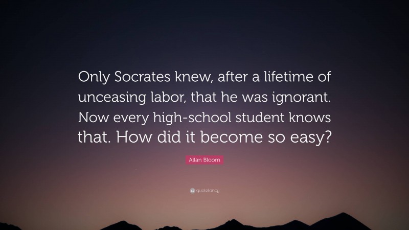 Allan Bloom Quote: “Only Socrates knew, after a lifetime of unceasing labor, that he was ignorant. Now every high-school student knows that. How did it become so easy?”