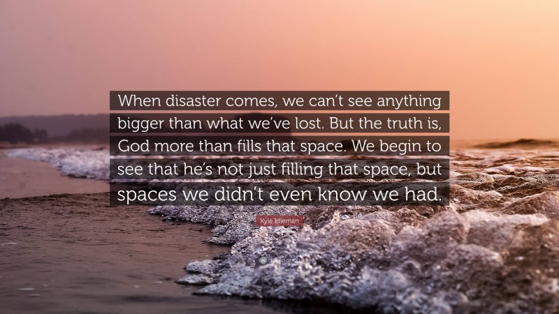 Kyle Idleman Quote: “When disaster comes, we can’t see anything bigger than what we’ve lost. But the truth is, God more than fills that space. We begin to see that he’s not just filling that space, but spaces we didn’t even know we had.”