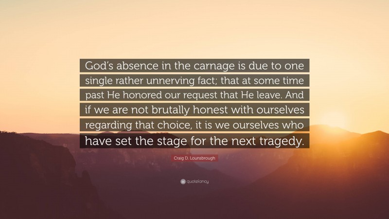 Craig D. Lounsbrough Quote: “God’s absence in the carnage is due to one single rather unnerving fact; that at some time past He honored our request that He leave. And if we are not brutally honest with ourselves regarding that choice, it is we ourselves who have set the stage for the next tragedy.”