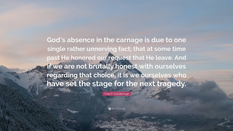 Craig D. Lounsbrough Quote: “God’s absence in the carnage is due to one single rather unnerving fact; that at some time past He honored our request that He leave. And if we are not brutally honest with ourselves regarding that choice, it is we ourselves who have set the stage for the next tragedy.”