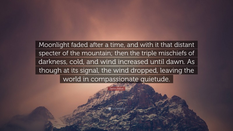James Hilton Quote: “Moonlight faded after a time, and with it that distant specter of the mountain; then the triple mischiefs of darkness, cold, and wind increased until dawn. As though at its signal, the wind dropped, leaving the world in compassionate quietude.”