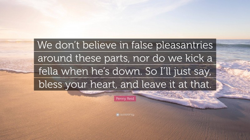 Penny Reid Quote: “We don’t believe in false pleasantries around these parts, nor do we kick a fella when he’s down. So I’ll just say, bless your heart, and leave it at that.”