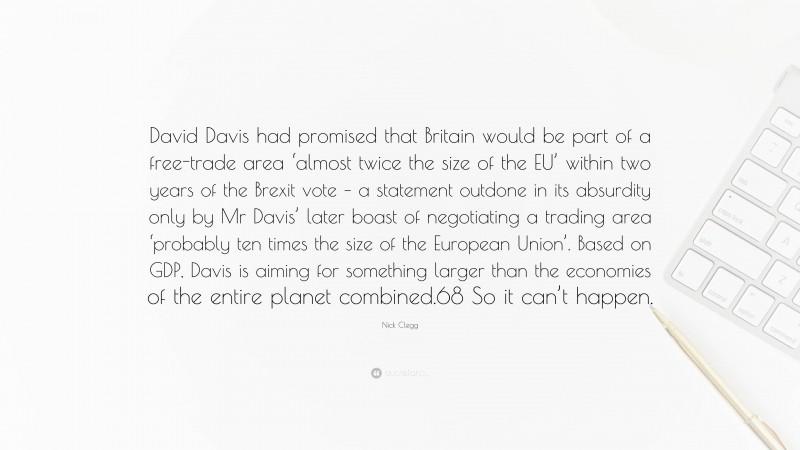Nick Clegg Quote: “David Davis had promised that Britain would be part of a free-trade area ‘almost twice the size of the EU’ within two years of the Brexit vote – a statement outdone in its absurdity only by Mr Davis’ later boast of negotiating a trading area ‘probably ten times the size of the European Union’. Based on GDP, Davis is aiming for something larger than the economies of the entire planet combined.68 So it can’t happen.”