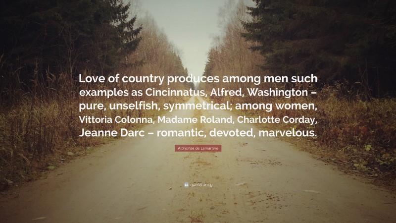 Alphonse de Lamartine Quote: “Love of country produces among men such examples as Cincinnatus, Alfred, Washington – pure, unselfish, symmetrical; among women, Vittoria Colonna, Madame Roland, Charlotte Corday, Jeanne Darc – romantic, devoted, marvelous.”