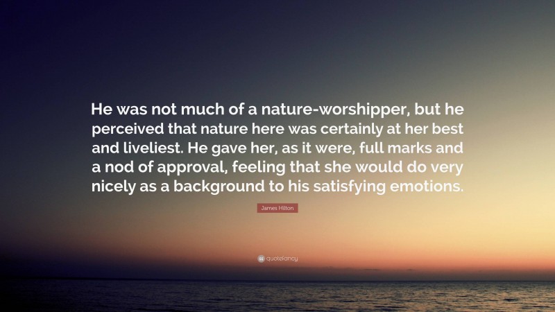 James Hilton Quote: “He was not much of a nature-worshipper, but he perceived that nature here was certainly at her best and liveliest. He gave her, as it were, full marks and a nod of approval, feeling that she would do very nicely as a background to his satisfying emotions.”