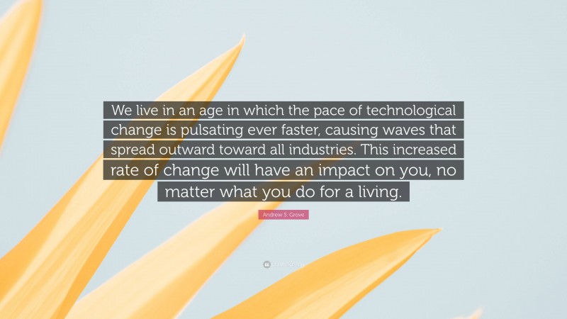 Andrew S. Grove Quote: “We live in an age in which the pace of technological change is pulsating ever faster, causing waves that spread outward toward all industries. This increased rate of change will have an impact on you, no matter what you do for a living.”