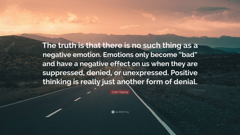 Colin Tipping Quote: “The truth is that there is no such thing as a negative emotion. Emotions only become “bad” and have a negative effect on us when they are suppressed, denied, or unexpressed. Positive thinking is really just another form of denial.”