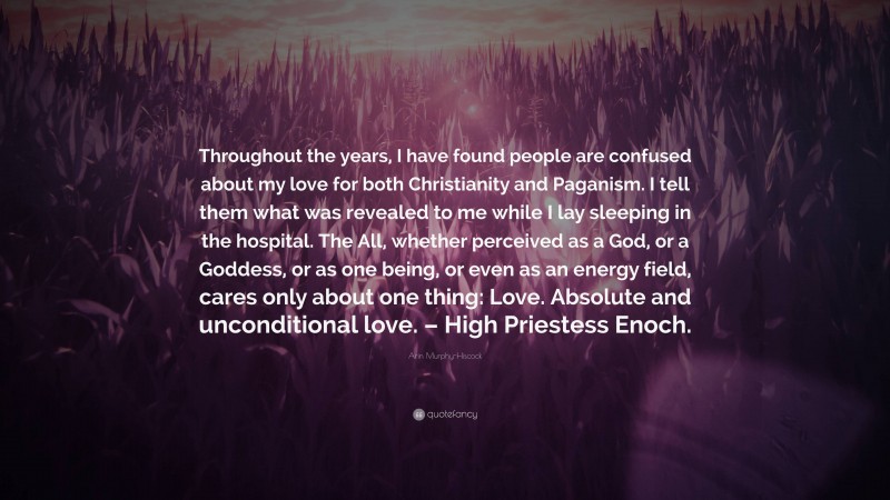 Arin Murphy-Hiscock Quote: “Throughout the years, I have found people are confused about my love for both Christianity and Paganism. I tell them what was revealed to me while I lay sleeping in the hospital. The All, whether perceived as a God, or a Goddess, or as one being, or even as an energy field, cares only about one thing: Love. Absolute and unconditional love. – High Priestess Enoch.”