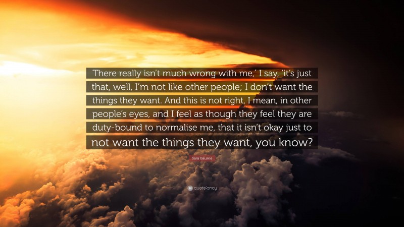 Sara Baume Quote: “There really isn’t much wrong with me,′ I say, ’it’s just that, well, I’m not like other people; I don’t want the things they want. And this is not right, I mean, in other people’s eyes, and I feel as though they feel they are duty-bound to normalise me, that it isn’t okay just to not want the things they want, you know?”