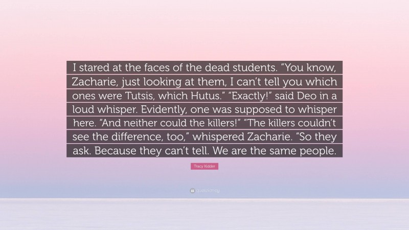 Tracy Kidder Quote: “I stared at the faces of the dead students. “You know, Zacharie, just looking at them, I can’t tell you which ones were Tutsis, which Hutus.” “Exactly!” said Deo in a loud whisper. Evidently, one was supposed to whisper here. “And neither could the killers!” “The killers couldn’t see the difference, too,” whispered Zacharie. “So they ask. Because they can’t tell. We are the same people.”