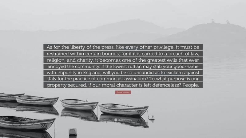 Tobias Smollett Quote: “As for the liberty of the press, like every other privilege, it must be restrained within certain bounds; for if it is carried to a breach of law, religion, and charity, it becomes one of the greatest evils that ever annoyed the community. If the lowest ruffian may stab your good-name with impunity in England, will you be so uncandid as to exclaim against Italy for the practice of common assassination? To what purpose is our property secured, if our moral character is left defenceless? People.”