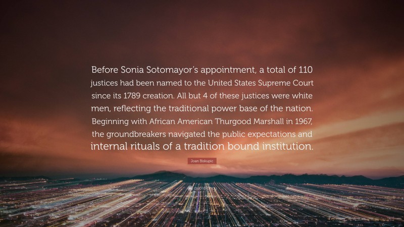 Joan Biskupic Quote: “Before Sonia Sotomayor’s appointment, a total of 110 justices had been named to the United States Supreme Court since its 1789 creation. All but 4 of these justices were white men, reflecting the traditional power base of the nation. Beginning with African American Thurgood Marshall in 1967, the groundbreakers navigated the public expectations and internal rituals of a tradition bound institution.”