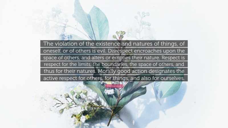 Alphonso Lingis Quote: “The violation of the existence and natures of things, of oneself, or of others is evil. Disrespect encroaches upon the space of others, and alters or empties their nature. Respect is respect for the limits, the boundaries, the space of others, and thus for their natures. Morally good action designates the active respect for others, for things, and also for ourselves.”