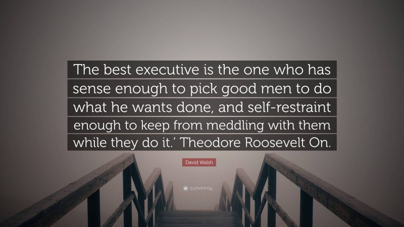 David Walsh Quote: “The best executive is the one who has sense enough to pick good men to do what he wants done, and self-restraint enough to keep from meddling with them while they do it.’ Theodore Roosevelt On.”