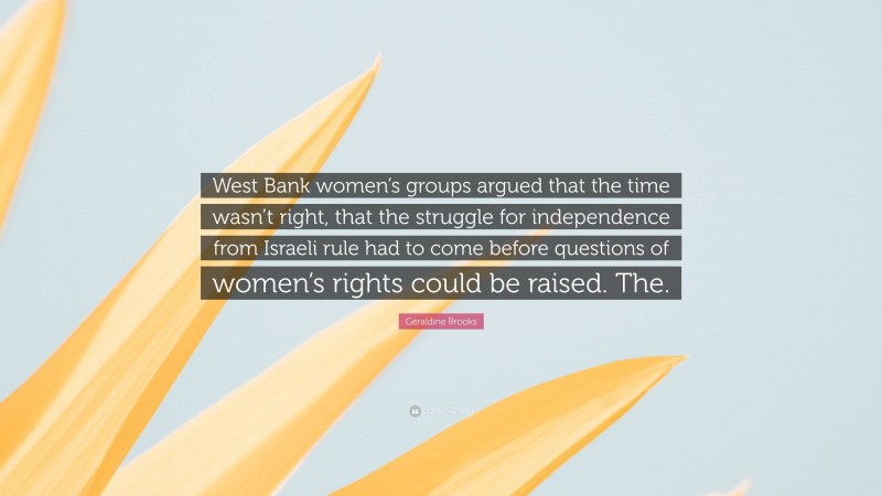 Geraldine Brooks Quote: “West Bank women’s groups argued that the time wasn’t right, that the struggle for independence from Israeli rule had to come before questions of women’s rights could be raised. The.”