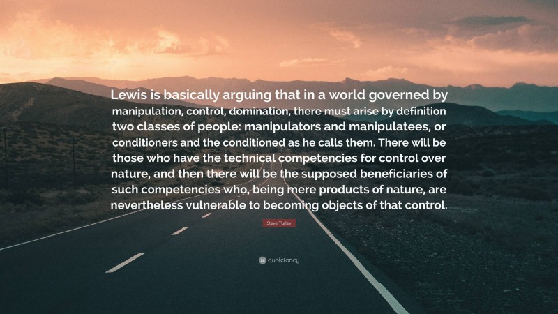 Steve Turley Quote: “Lewis is basically arguing that in a world governed by manipulation, control, domination, there must arise by definition two classes of people: manipulators and manipulatees, or conditioners and the conditioned as he calls them. There will be those who have the technical competencies for control over nature, and then there will be the supposed beneficiaries of such competencies who, being mere products of nature, are nevertheless vulnerable to becoming objects of that control.”