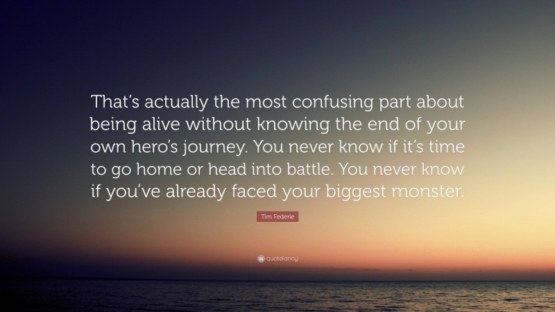 Tim Federle Quote: “That’s actually the most confusing part about being alive without knowing the end of your own hero’s journey. You never know if it’s time to go home or head into battle. You never know if you’ve already faced your biggest monster.”