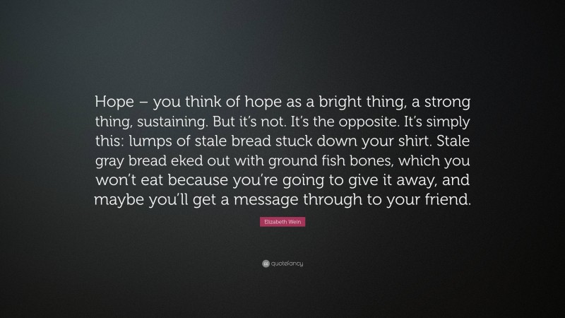 Elizabeth Wein Quote: “Hope – you think of hope as a bright thing, a strong thing, sustaining. But it’s not. It’s the opposite. It’s simply this: lumps of stale bread stuck down your shirt. Stale gray bread eked out with ground fish bones, which you won’t eat because you’re going to give it away, and maybe you’ll get a message through to your friend.”