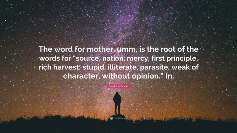 Geraldine Brooks Quote: “The word for mother, umm, is the root of the words for “source, nation, mercy, first principle, rich harvest; stupid, illiterate, parasite, weak of character, without opinion.” In.”