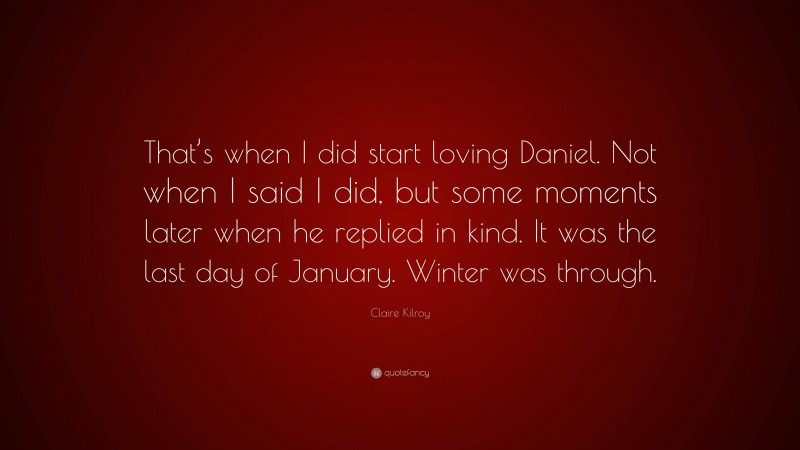 Claire Kilroy Quote: “That’s when I did start loving Daniel. Not when I said I did, but some moments later when he replied in kind. It was the last day of January. Winter was through.”