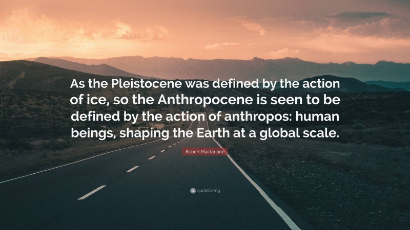 Robert Macfarlane Quote: “As the Pleistocene was defined by the action of ice, so the Anthropocene is seen to be defined by the action of anthropos: human beings, shaping the Earth at a global scale.”