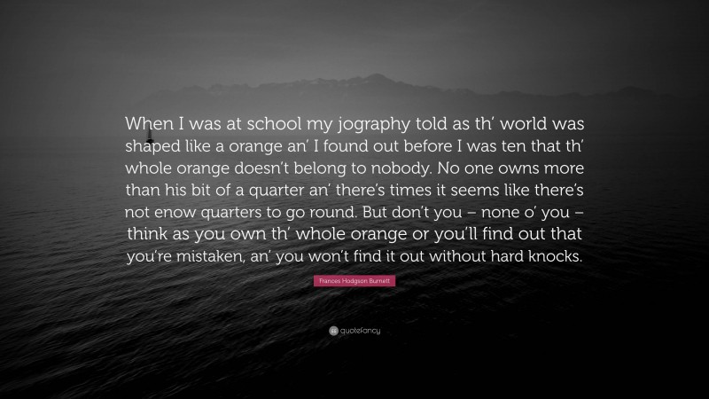 Frances Hodgson Burnett Quote: “When I was at school my jography told as th’ world was shaped like a orange an’ I found out before I was ten that th’ whole orange doesn’t belong to nobody. No one owns more than his bit of a quarter an’ there’s times it seems like there’s not enow quarters to go round. But don’t you – none o’ you – think as you own th’ whole orange or you’ll find out that you’re mistaken, an’ you won’t find it out without hard knocks.”