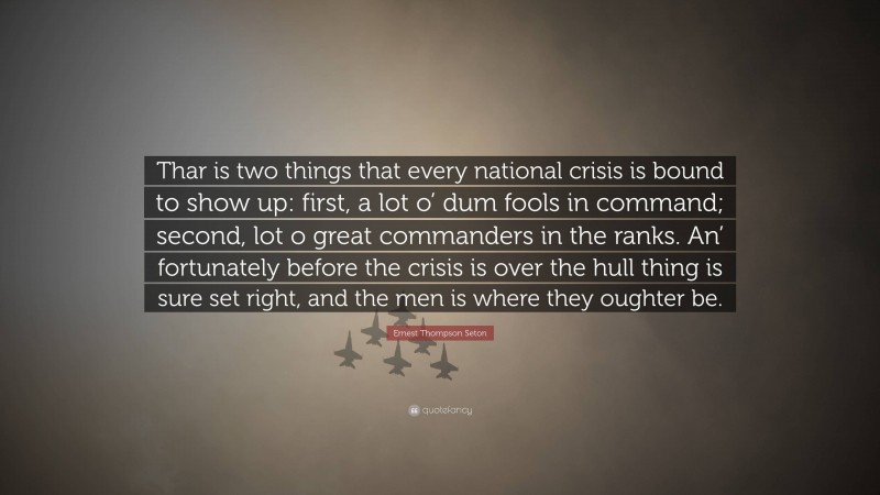 Ernest Thompson Seton Quote: “Thar is two things that every national crisis is bound to show up: first, a lot o’ dum fools in command; second, lot o great commanders in the ranks. An’ fortunately before the crisis is over the hull thing is sure set right, and the men is where they oughter be.”