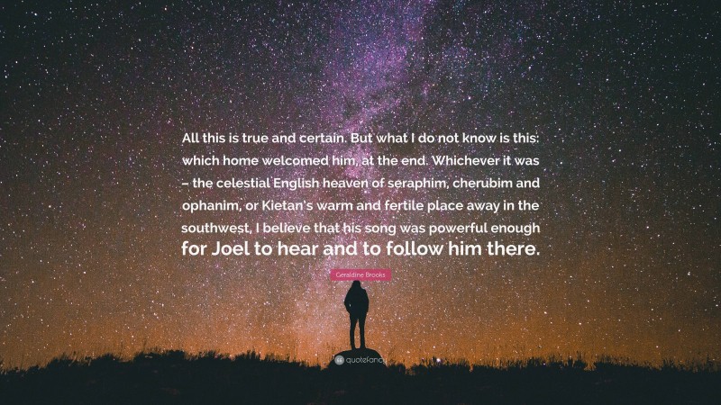 Geraldine Brooks Quote: “All this is true and certain. But what I do not know is this: which home welcomed him, at the end. Whichever it was – the celestial English heaven of seraphim, cherubim and ophanim, or Kietan’s warm and fertile place away in the southwest, I believe that his song was powerful enough for Joel to hear and to follow him there.”