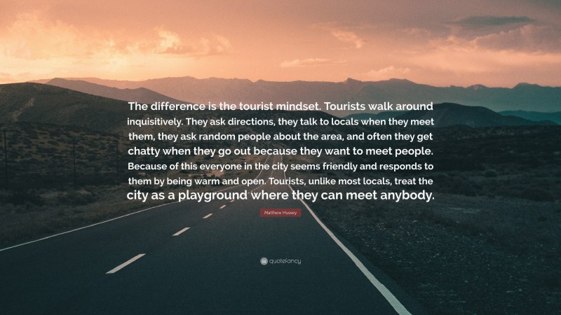 Matthew Hussey Quote: “The difference is the tourist mindset. Tourists walk around inquisitively. They ask directions, they talk to locals when they meet them, they ask random people about the area, and often they get chatty when they go out because they want to meet people. Because of this everyone in the city seems friendly and responds to them by being warm and open. Tourists, unlike most locals, treat the city as a playground where they can meet anybody.”