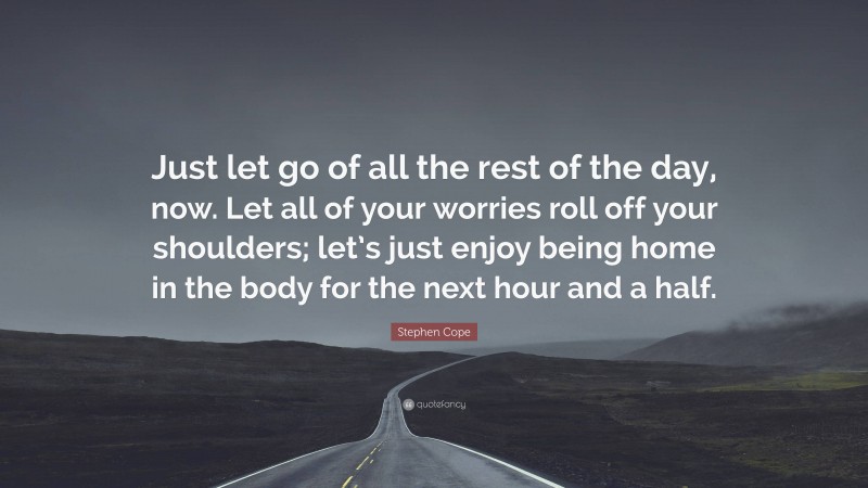Stephen Cope Quote: “Just let go of all the rest of the day, now. Let all of your worries roll off your shoulders; let’s just enjoy being home in the body for the next hour and a half.”