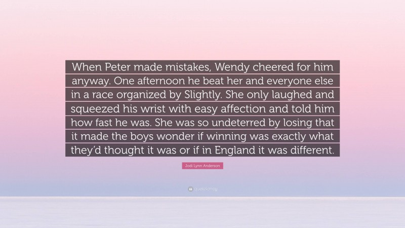 Jodi Lynn Anderson Quote: “When Peter made mistakes, Wendy cheered for him anyway. One afternoon he beat her and everyone else in a race organized by Slightly. She only laughed and squeezed his wrist with easy affection and told him how fast he was. She was so undeterred by losing that it made the boys wonder if winning was exactly what they’d thought it was or if in England it was different.”
