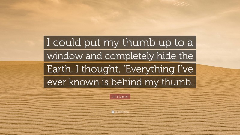 Jim Lovell Quote: “I could put my thumb up to a window and completely hide the Earth. I thought, ‘Everything I’ve ever known is behind my thumb.”