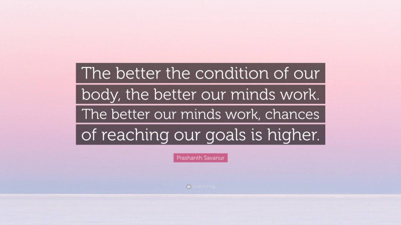 Prashanth Savanur Quote: “The better the condition of our body, the better our minds work. The better our minds work, chances of reaching our goals is higher.”