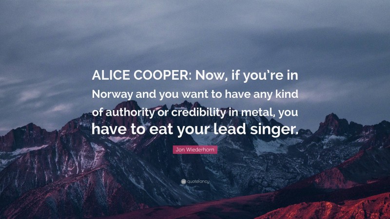 Jon Wiederhorn Quote: “ALICE COOPER: Now, if you’re in Norway and you want to have any kind of authority or credibility in metal, you have to eat your lead singer.”