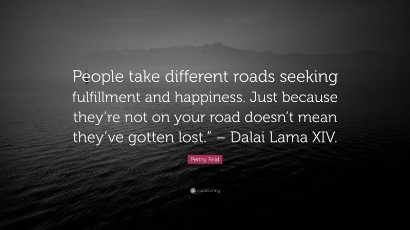 Penny Reid Quote: “People take different roads seeking fulfillment and happiness. Just because they’re not on your road doesn’t mean they’ve gotten lost.” – Dalai Lama XIV.”