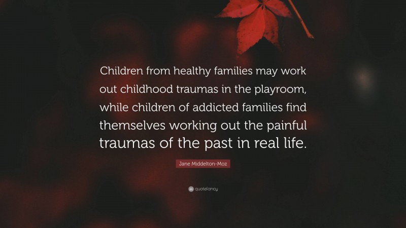 Jane Middelton-Moz Quote: “Children from healthy families may work out childhood traumas in the playroom, while children of addicted families find themselves working out the painful traumas of the past in real life.”