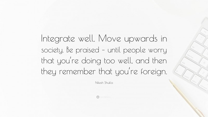 Nikesh Shukla Quote: “Integrate well. Move upwards in society. Be praised – until people worry that you’re doing too well, and then they remember that you’re foreign.”