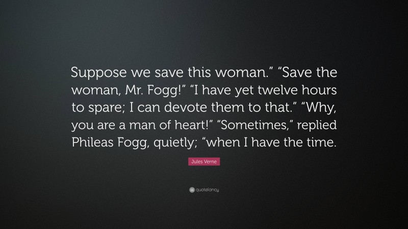 Jules Verne Quote: “Suppose we save this woman.” “Save the woman, Mr. Fogg!” “I have yet twelve hours to spare; I can devote them to that.” “Why, you are a man of heart!” “Sometimes,” replied Phileas Fogg, quietly; “when I have the time.”