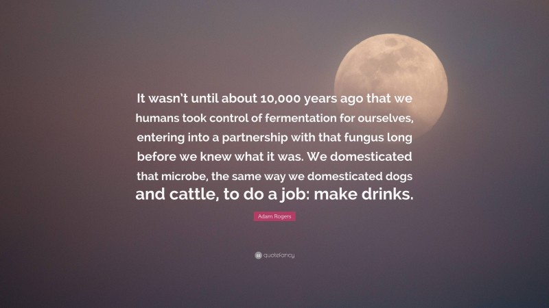 Adam Rogers Quote: “It wasn’t until about 10,000 years ago that we humans took control of fermentation for ourselves, entering into a partnership with that fungus long before we knew what it was. We domesticated that microbe, the same way we domesticated dogs and cattle, to do a job: make drinks.”