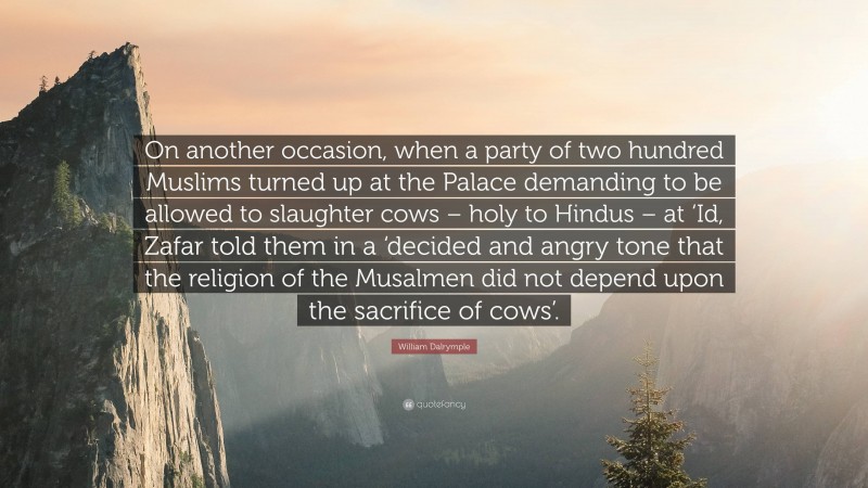 William Dalrymple Quote: “On another occasion, when a party of two hundred Muslims turned up at the Palace demanding to be allowed to slaughter cows – holy to Hindus – at ‘Id, Zafar told them in a ‘decided and angry tone that the religion of the Musalmen did not depend upon the sacrifice of cows’.”