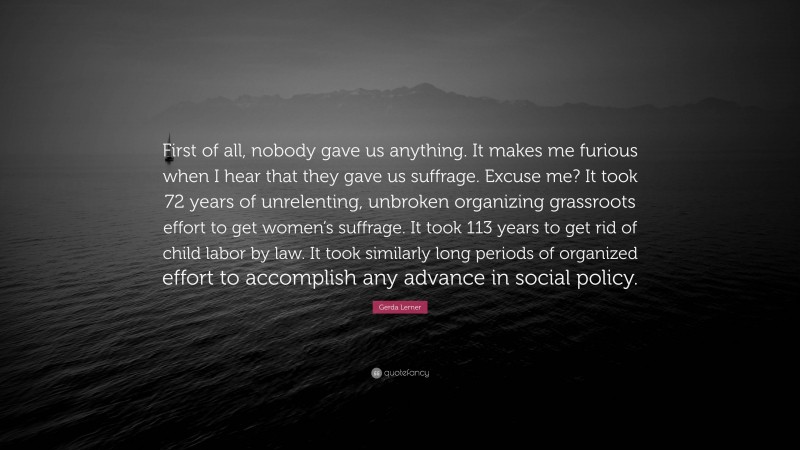 Gerda Lerner Quote: “First of all, nobody gave us anything. It makes me furious when I hear that they gave us suffrage. Excuse me? It took 72 years of unrelenting, unbroken organizing grassroots effort to get women’s suffrage. It took 113 years to get rid of child labor by law. It took similarly long periods of organized effort to accomplish any advance in social policy.”