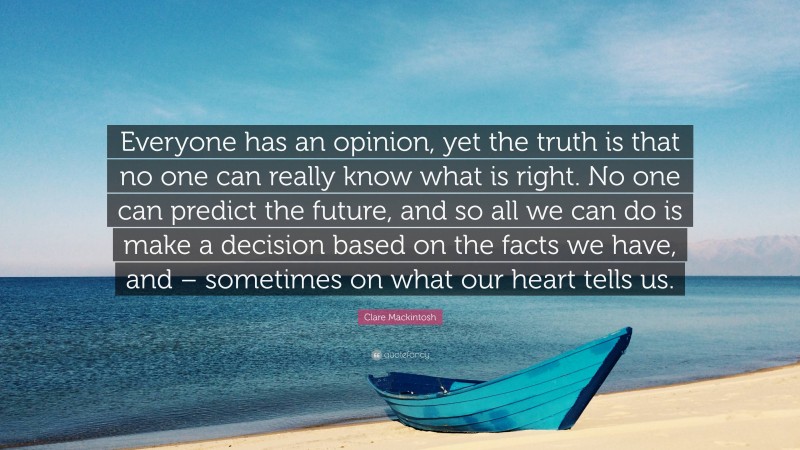 Clare Mackintosh Quote: “Everyone has an opinion, yet the truth is that no one can really know what is right. No one can predict the future, and so all we can do is make a decision based on the facts we have, and – sometimes on what our heart tells us.”