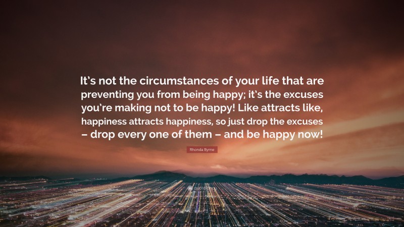 Rhonda Byrne Quote: “It’s not the circumstances of your life that are preventing you from being happy; it’s the excuses you’re making not to be happy! Like attracts like, happiness attracts happiness, so just drop the excuses – drop every one of them – and be happy now!”