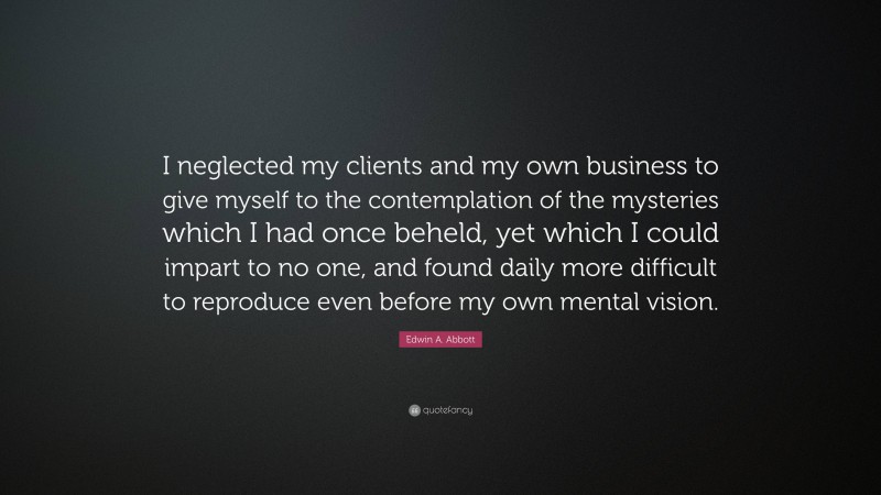 Edwin A. Abbott Quote: “I neglected my clients and my own business to give myself to the contemplation of the mysteries which I had once beheld, yet which I could impart to no one, and found daily more difficult to reproduce even before my own mental vision.”