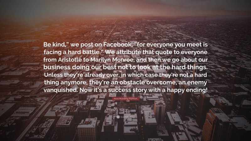 Nora McInerny Purmort Quote: “Be kind,” we post on Facebook, “for everyone you meet is facing a hard battle.” We attribute that quote to everyone from Aristotle to Marilyn Monroe, and then we go about our business doing our best not to look at the hard things. Unless they’re already over, in which case they’re not a hard thing anymore, they’re an obstacle overcome, an enemy vanquished. Now it’s a success story with a happy ending!”