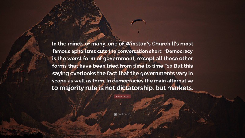 Bryan Caplan Quote: “In the minds of many, one of Winston’s Churchill’s most famous aphorisms cuts the conversation short: “Democracy is the worst form of government, except all those other forms that have been tried from time to time.”10 But this saying overlooks the fact that the governments vary in scope as well as form. In democracies the main alternative to majority rule is not dictatorship, but markets.”