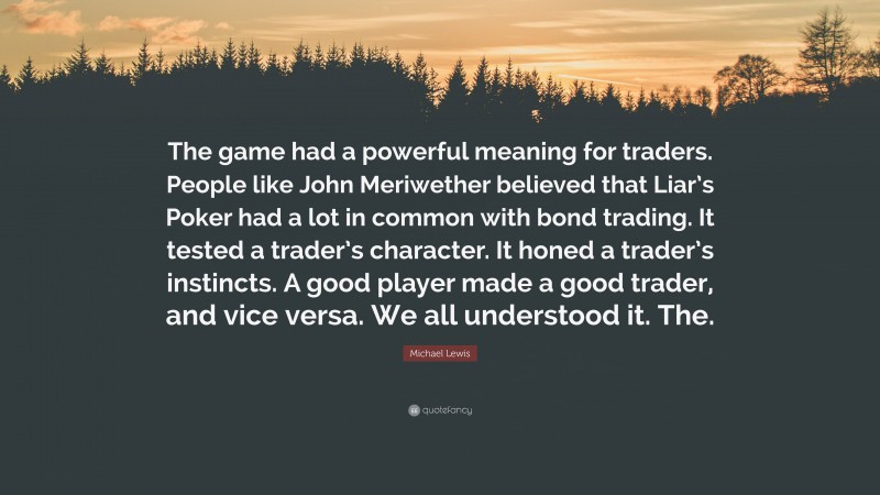 Michael Lewis Quote: “The game had a powerful meaning for traders. People like John Meriwether believed that Liar’s Poker had a lot in common with bond trading. It tested a trader’s character. It honed a trader’s instincts. A good player made a good trader, and vice versa. We all understood it. The.”
