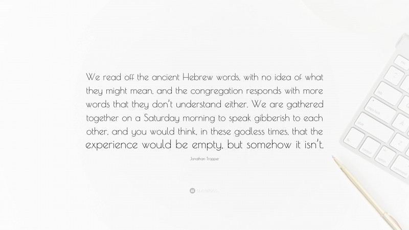 Jonathan Tropper Quote: “We read off the ancient Hebrew words, with no idea of what they might mean, and the congregation responds with more words that they don’t understand either. We are gathered together on a Saturday morning to speak gibberish to each other, and you would think, in these godless times, that the experience would be empty, but somehow it isn’t.”